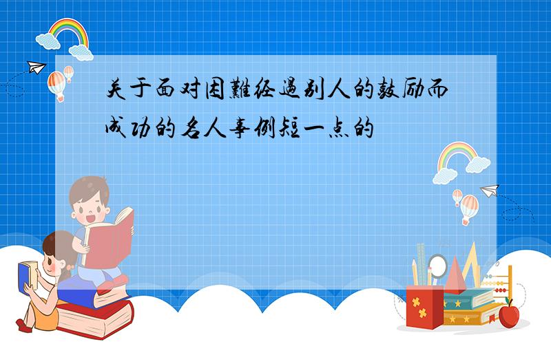 关于面对困难经过别人的鼓励而成功的名人事例短一点的