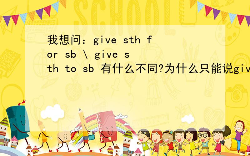 我想问：give sth for sb \ give sth to sb 有什么不同?为什么只能说give sth for sb 而不能说是give sth to sb?好像有很多都是被规定过的!如果真要是有一定的规律,麻烦说的仔细点!我这个人有点笨!那到底