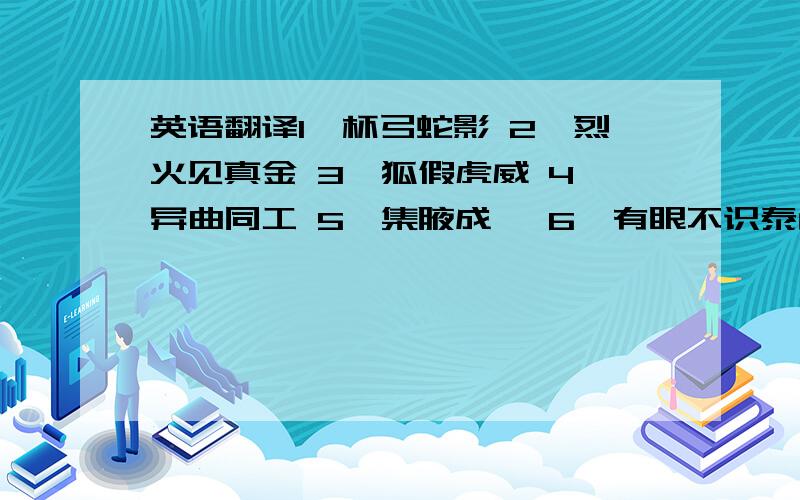 英语翻译1、杯弓蛇影 2、烈火见真金 3、狐假虎威 4、异曲同工 5、集腋成裘 6、有眼不识泰山.不要用在线翻译软件,那个不准!大家说的都挺好的，但是英文和中文还是有差别的，人家的意思