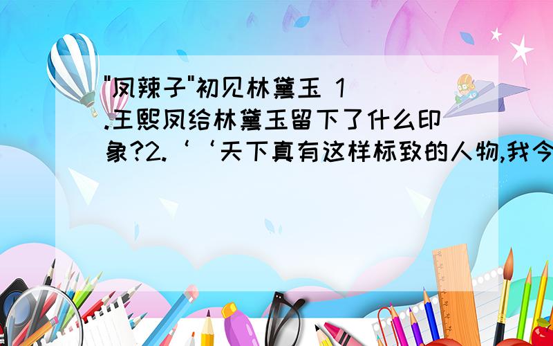 ''凤辣子''初见林黛玉 1.王熙凤给林黛玉留下了什么印象?2.‘‘天下真有这样标致的人物,我今儿才算见了!’’‘‘真’’字能否去掉?为什么?从‘‘才’’字你体会到了什么?3.为什么王熙凤