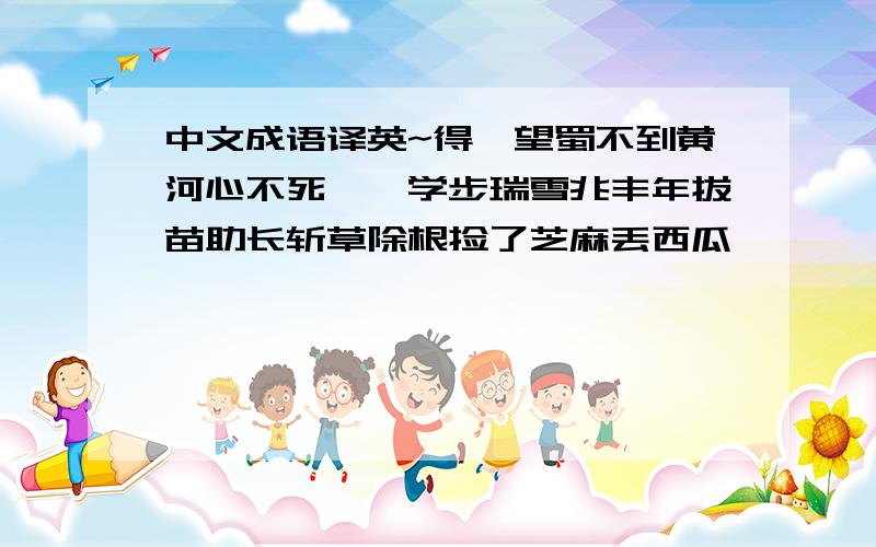 中文成语译英~得陇望蜀不到黄河心不死邯郸学步瑞雪兆丰年拔苗助长斩草除根捡了芝麻丢西瓜