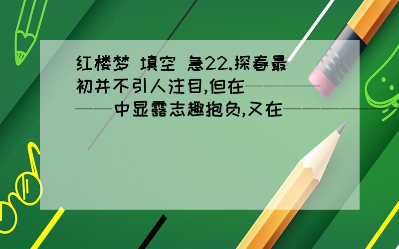 红楼梦 填空 急22.探春最初并不引人注目,但在——————中显露志趣抱负,又在——————中表现出精明才干23.《红楼梦》表明贾府“排场费用,又不肯将就省俭”的主要情节是————