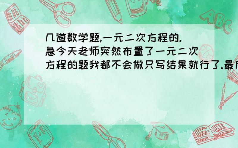 几道数学题,一元二次方程的.急今天老师突然布置了一元二次方程的题我都不会做只写结果就行了.最后两道解方程如果觉得太麻烦可以不做.