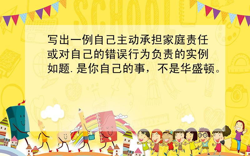 写出一例自己主动承担家庭责任或对自己的错误行为负责的实例如题.是你自己的事，不是华盛顿。