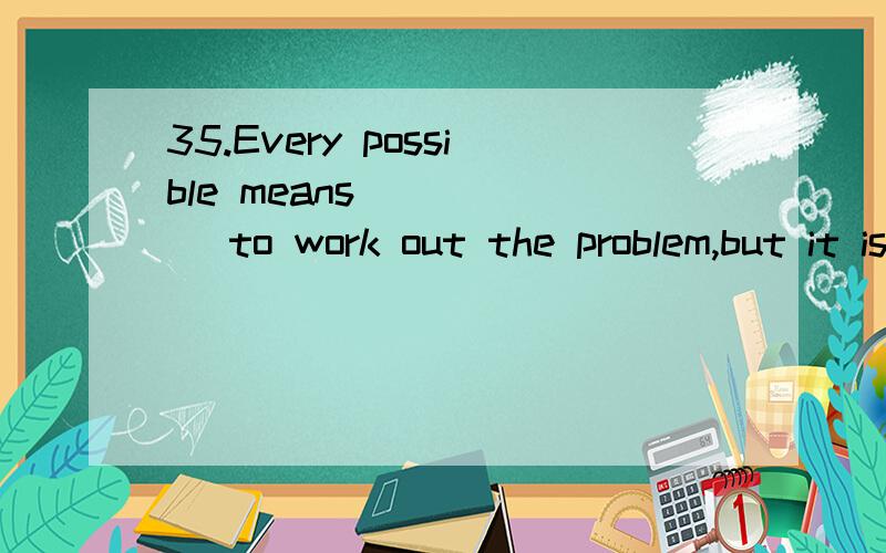 35.Every possible means _____ to work out the problem,but it is too difficult for us.A.is used B.are used C.has been used D.have been used答案为什么是C?26.If you go on doing that kind of foolish things,you will ______ in prison.A.bring up B.end