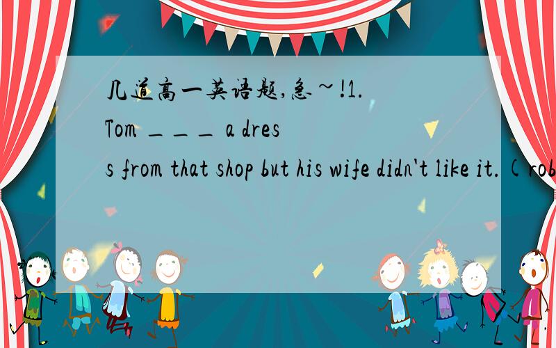 几道高一英语题,急~!1. Tom ___ a dress from that shop but his wife didn't like it.(rob/steal)2. The majority  of Americans use their cars ____ for their job. (most/mostly)3. Personally I think, you should do it in your own way.____ ____ ____,