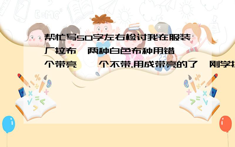 帮忙写50字左右检讨我在服装厂拉布,两种白色布种用错,一个带亮,一个不带.用成带亮的了,刚学拉布20多天.求检讨一份.