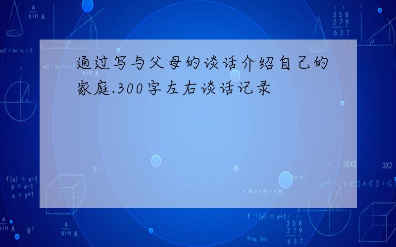 通过写与父母的谈话介绍自己的家庭.300字左右谈话记录