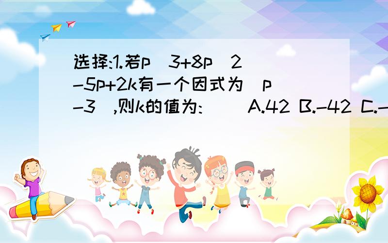 选择:1.若p^3+8p^2-5p+2k有一个因式为(p-3),则k的值为:() A.42 B.-42 C.-30 D.302.若x^6+ay^6有一个因式为(x-2y),则a的值为()A.-16 B.64 C.-16 D.-643.所有3^12-1的在50到100只间的约数有()个A.4 B.5 C.6 D.74.已知a是常数,