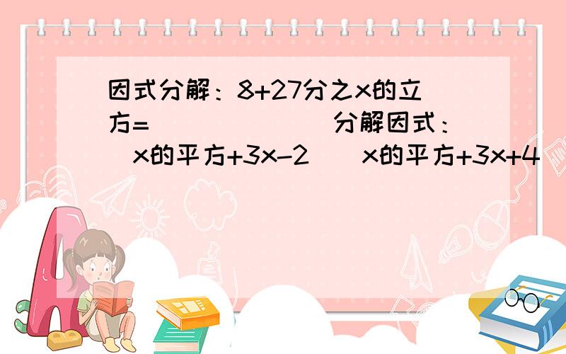 因式分解：8+27分之x的立方=_______分解因式：（x的平方+3x-2)(x的平方+3x+4)-16