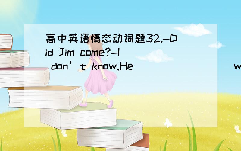 高中英语情态动词题32.-Did Jim come?-I don’t know.He_________while I was out.A.might have come B.has comeC.must have come D.should have come