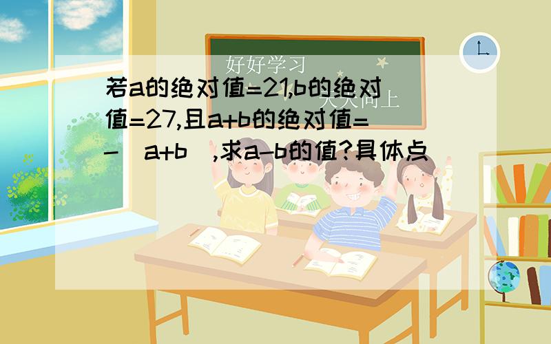 若a的绝对值=21,b的绝对值=27,且a+b的绝对值=-（a+b),求a-b的值?具体点