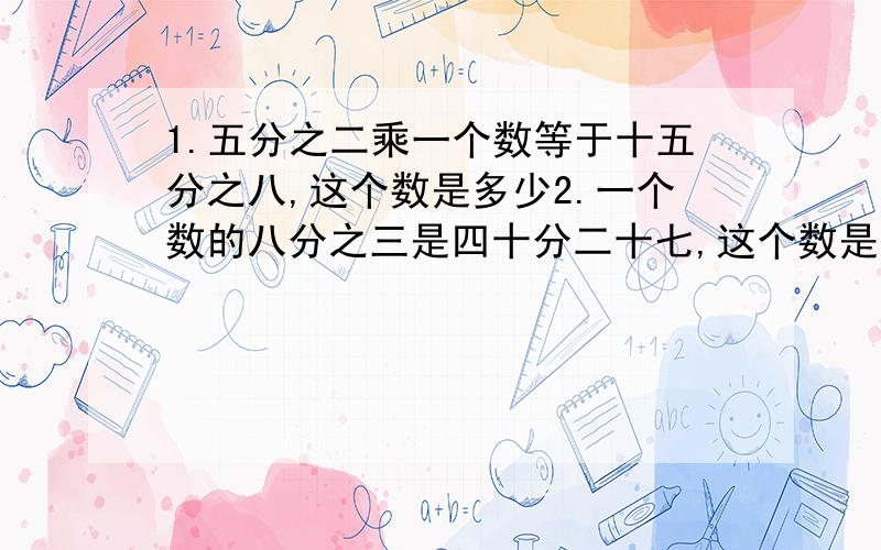 1.五分之二乘一个数等于十五分之八,这个数是多少2.一个数的八分之三是四十分二十七,这个数是多少