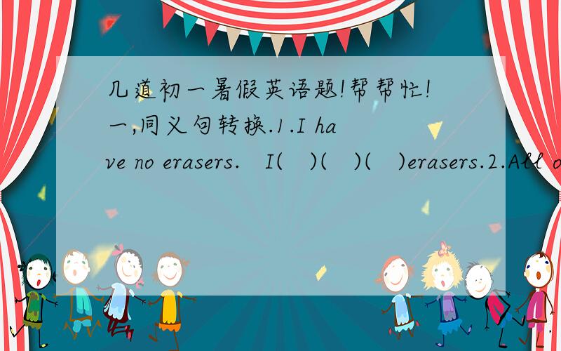 几道初一暑假英语题!帮帮忙!一,同义句转换.1.I have no erasers.   I(   )(   )(   )erasers.2.All of the children are wolking hard.The children（  )(   ）wolking hard.3.Our class has fifty students.(  )(  )fifty students(   )our class.