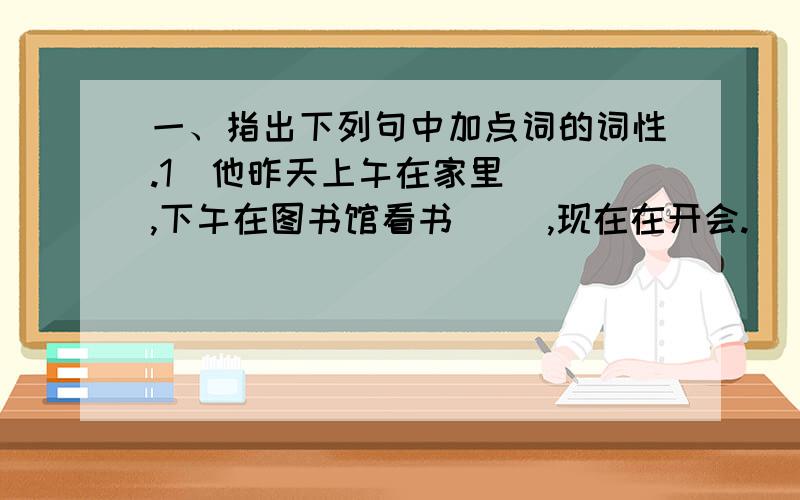 一、指出下列句中加点词的词性.1．他昨天上午在家里（ ）,下午在图书馆看书（ ）,现在在开会.（ ） 2．你为什么老向着他而不向他提意见?（ ）（ ） 3．到了北京,我就赶快跑到医院去看病