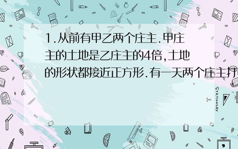 1.从前有甲乙两个庄主.甲庄主的土地是乙庄主的4倍,土地的形状都接近正方形.有一天两个庄主打赌,乙庄主说：“我骑马围自己的土地跑一周要一个半小时,围你的土地跑一周三个半小时足够