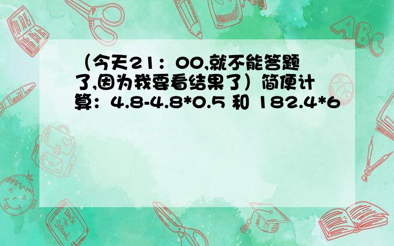 （今天21：00,就不能答题了,因为我要看结果了）简便计算：4.8-4.8*0.5 和 182.4*6