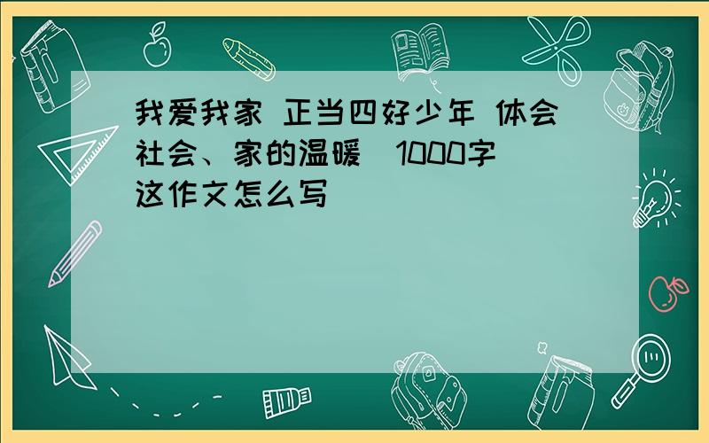 我爱我家 正当四好少年 体会社会、家的温暖（1000字）这作文怎么写