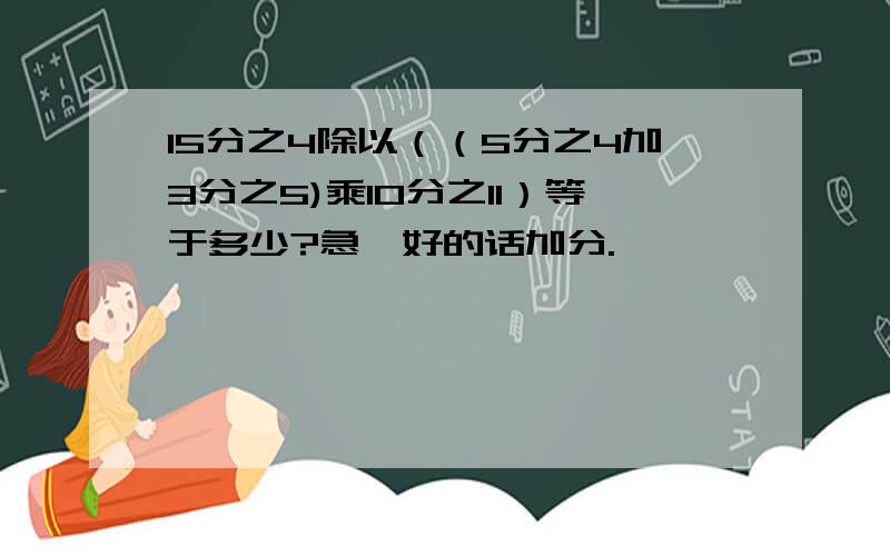 15分之4除以（（5分之4加3分之5)乘10分之11）等于多少?急,好的话加分.