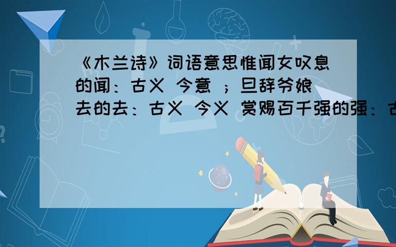 《木兰诗》词语意思惟闻女叹息的闻：古义 今意 ；旦辞爷娘去的去：古义 今义 赏赐百千强的强：古义 今意 出郭相扶将的将：古义 今意 双兔傍地走的走;古义 今意 木兰不用尚书郎的用 古