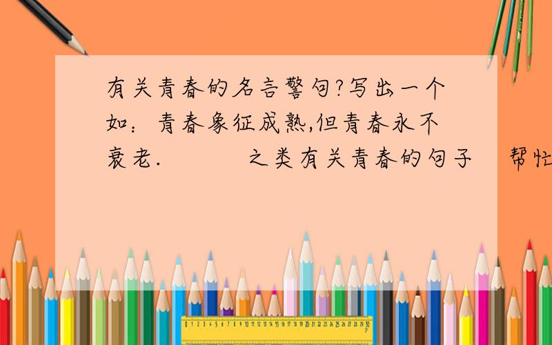 有关青春的名言警句?写出一个如：青春象征成熟,但青春永不衰老.           之类有关青春的句子    帮忙写出两个有关青春的寄语!