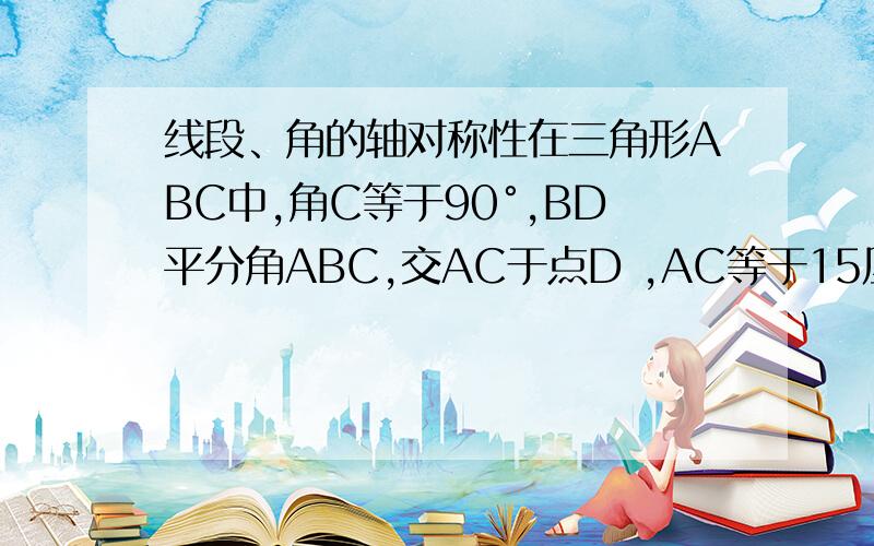 线段、角的轴对称性在三角形ABC中,角C等于90°,BD平分角ABC,交AC于点D ,AC等于15厘米,且CD:AD=2:3,则点D到AB的距离为