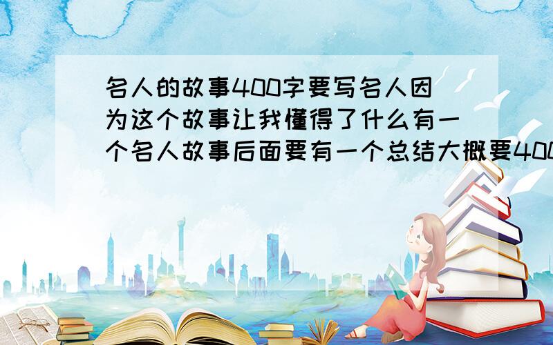 名人的故事400字要写名人因为这个故事让我懂得了什么有一个名人故事后面要有一个总结大概要400字吧,我在语文上课前在班上读的