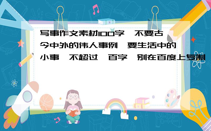 写事作文素材100字,不要古今中外的伟人事例,要生活中的小事,不超过一百字,别在百度上复制黏贴一下就给我,