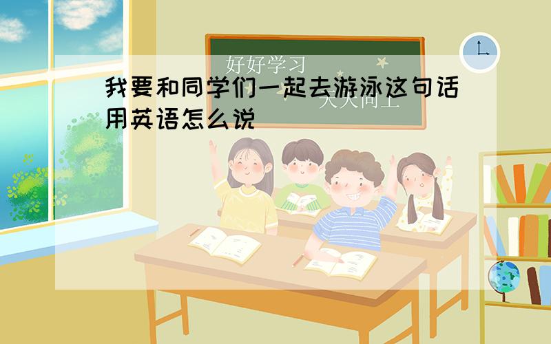 我要和同学们一起去游泳这句话用英语怎么说