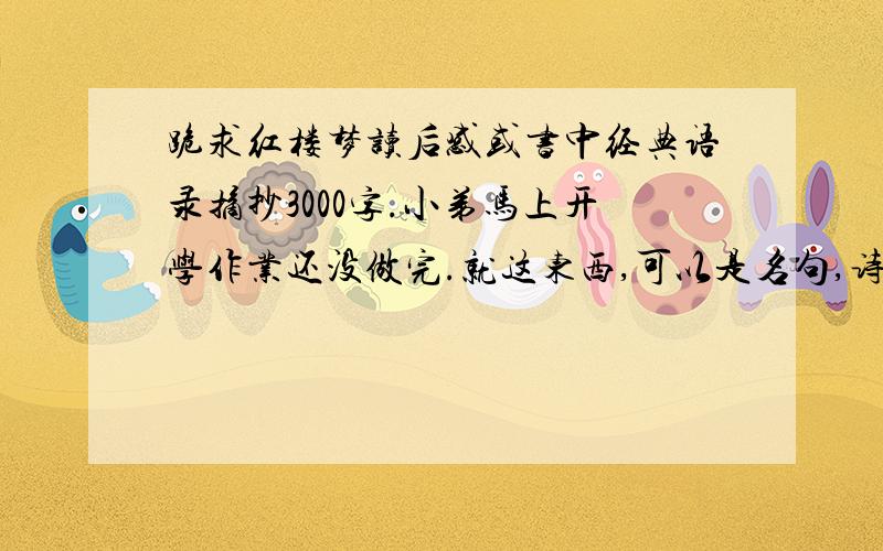 跪求红楼梦读后感或书中经典语录摘抄3000字.小弟马上开学作业还没做完.就这东西,可以是名句,诗词书内的.读后感也要,最好要那种短的一段一段的.反正总共3000字