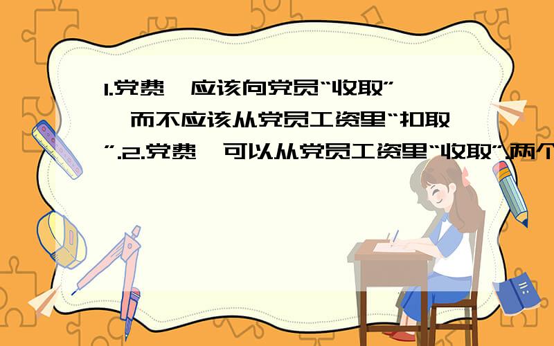 1.党费,应该向党员“收取”,而不应该从党员工资里“扣取”.2.党费,可以从党员工资里“收取”.两个“收取”的含义.1,水费,我没有“交