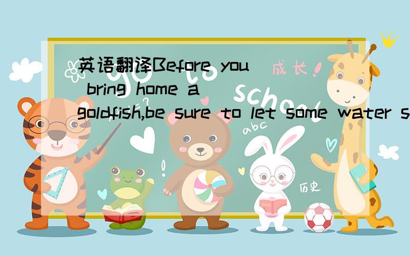 英语翻译Before you bring home a goldfish,be sure to let some water stand in your fishbowl for a day or two.When you bring the goldfish home,let it stay in the container of water in which you brought it from the store,and put the container into yo