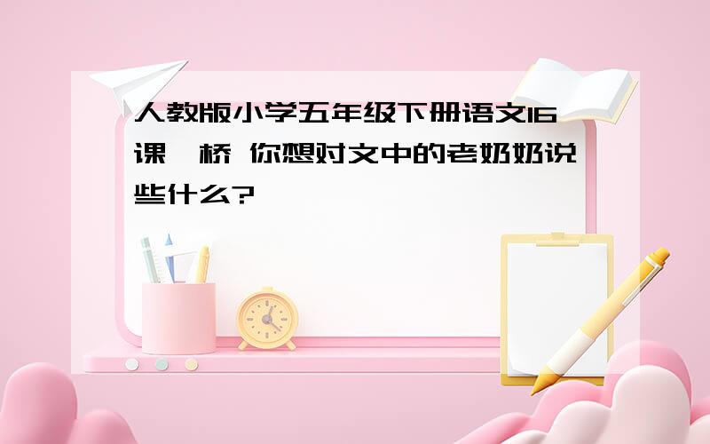 人教版小学五年级下册语文16课,桥 你想对文中的老奶奶说些什么?