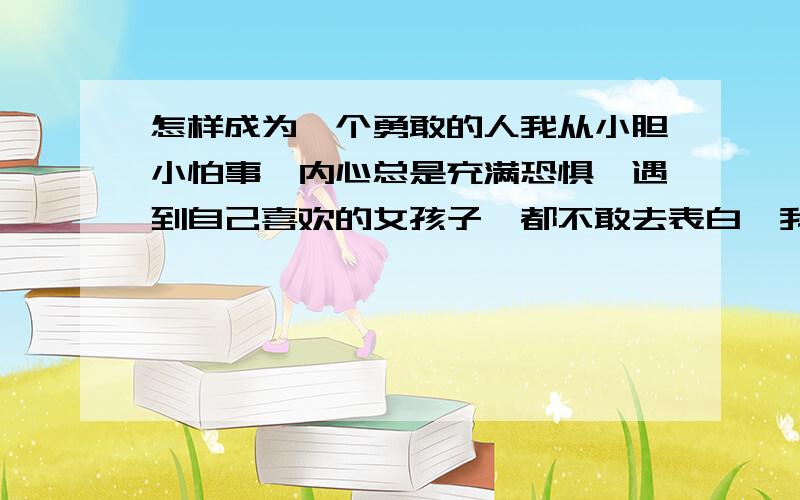 怎样成为一个勇敢的人我从小胆小怕事,内心总是充满恐惧,遇到自己喜欢的女孩子,都不敢去表白,我很苦闷,让我成为一个勇敢的人,