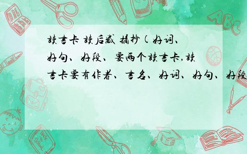 读书卡 读后感 摘抄(好词、好句、好段、要两个读书卡,读书卡要有作者、书名、好词、好句、好段、读后感.还要两篇读后感,六百到以一千字左右,不行四百到五百字也行.还要两个摘抄,摘抄