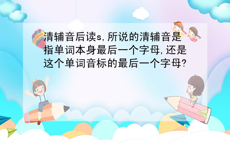 清辅音后读s,所说的清辅音是指单词本身最后一个字母,还是这个单词音标的最后一个字母?