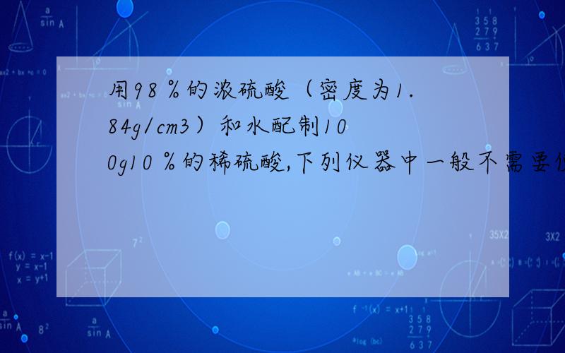 用98％的浓硫酸（密度为1.84g/cm3）和水配制100g10％的稀硫酸,下列仪器中一般不需要使用的是（   ）A.10ml量筒      B.100ml量筒    C.托盘天平   