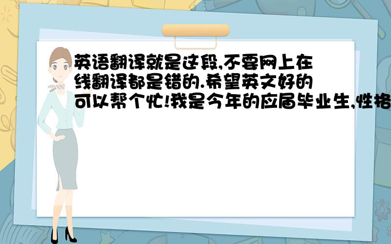 英语翻译就是这段,不要网上在线翻译都是错的.希望英文好的可以帮个忙!我是今年的应届毕业生,性格活泼开朗,平时喜欢听音乐,逛街等等.在大三的时候于XX公司实习,通过一年的历练,工作能