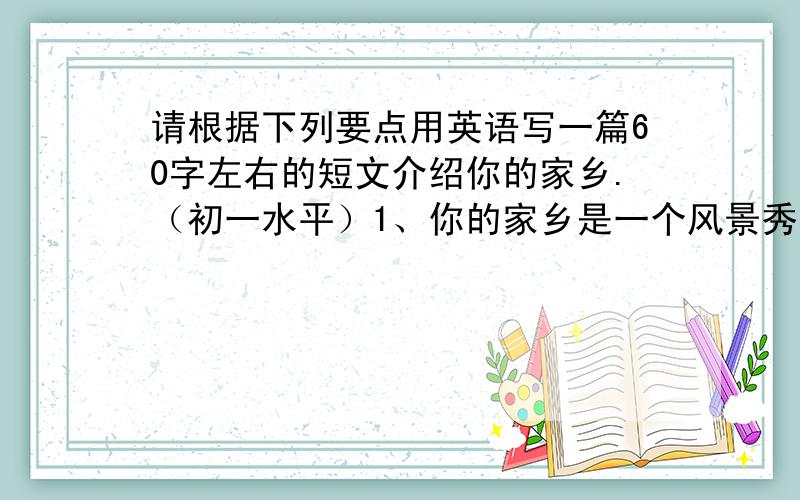 请根据下列要点用英语写一篇60字左右的短文介绍你的家乡.（初一水平）1、你的家乡是一个风景秀丽的小镇,这里空气污染少.2、饭店很多,可以品尝到当地的各种美食.3、这里有很多景点（sig