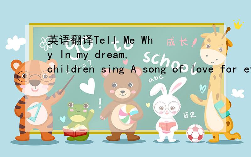 英语翻译Tell Me Why In my dream,children sing A song of love for every boy and girl The sky is blue and fields are green:And laughter is the language of the world Then i wake and all i see Is a world full of people in need Chorus:Tell me why(why)