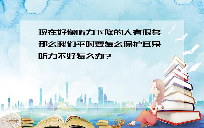 现在好像听力下降的人有很多,那么我们平时要怎么保护耳朵,听力不好怎么办?