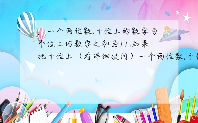 ：一个两位数,十位上的数字与个位上的数字之和为11,如果把十位上（看详细提问）一个两位数,十位上的数字与个位上的数字之和为11,如果把十位上的数字与各位上的数字对调,那么得到的新