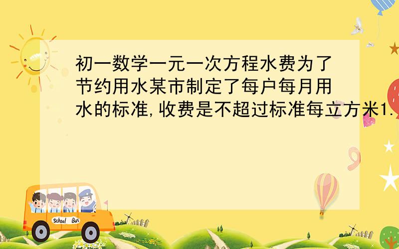 初一数学一元一次方程水费为了节约用水某市制定了每户每月用水的标准,收费是不超过标准每立方米1.5元,超标准部分每户收费3.00元,王小明某月用水量是10立方米,水费19元,该用户这月的标准