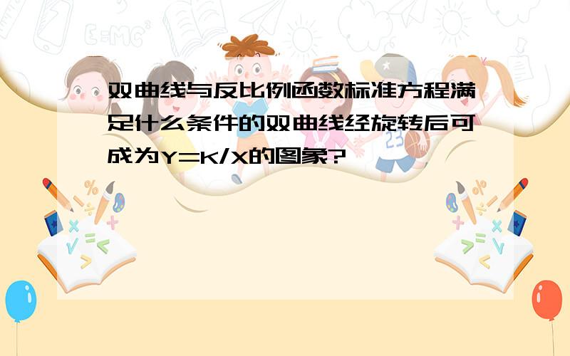 双曲线与反比例函数标准方程满足什么条件的双曲线经旋转后可成为Y=K/X的图象?