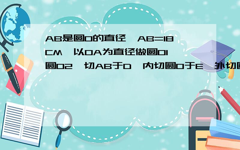 AB是圆O的直径,AB=18CM,以OA为直径做圆O1,圆O2,切AB于D,内切圆O于E,外切圆O1于F,求O2半径