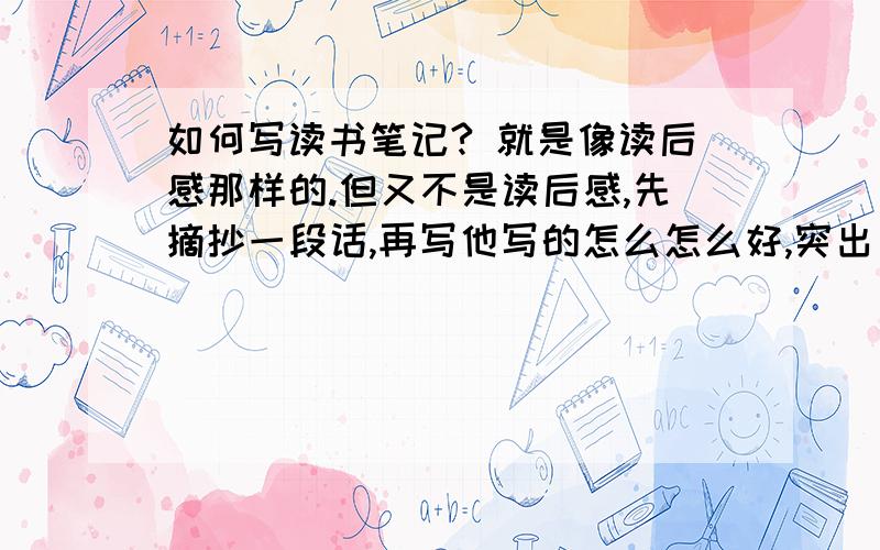 如何写读书笔记? 就是像读后感那样的.但又不是读后感,先摘抄一段话,再写他写的怎么怎么好,突出了那些谁写小说啊，瞎扯，要课文，你写小说的话，老师看到了又要晴转多云了