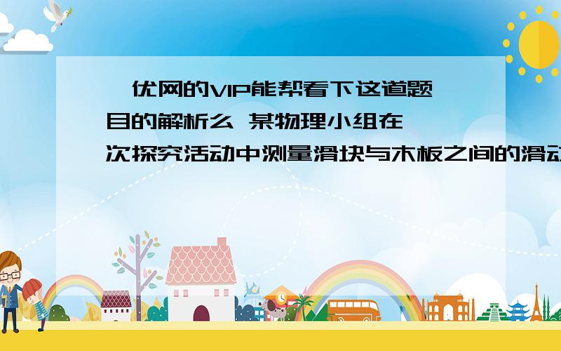 菁优网的VIP能帮看下这道题目的解析么 某物理小组在一一次探究活动中测量滑块与木板之间的滑动摩擦力．实验装置如图所示,一表面粗糙的木板固定在水平桌面上,木板上的滑块通过轻绳绕