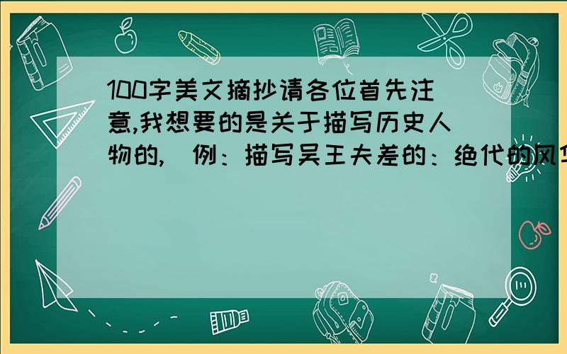 100字美文摘抄请各位首先注意,我想要的是关于描写历史人物的,（例：描写吴王夫差的：绝代的风华,皆破碎在后朝的清辉里.金碧辉煌的大殿,只醉在了风韵流转的暗香中.悠悠的后庭花,唱起红