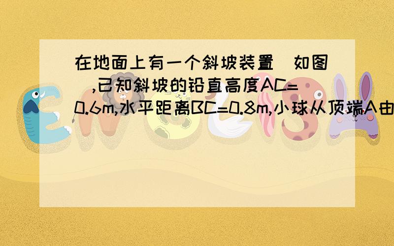 在地面上有一个斜坡装置（如图）,已知斜坡的铅直高度AC=0.6m,水平距离BC=0.8m,小球从顶端A由静止自由下滑,速度均匀增大,0.2s滑至底端B后,继续在平地上滑行15米停止．（1）求小球滑至B时的速