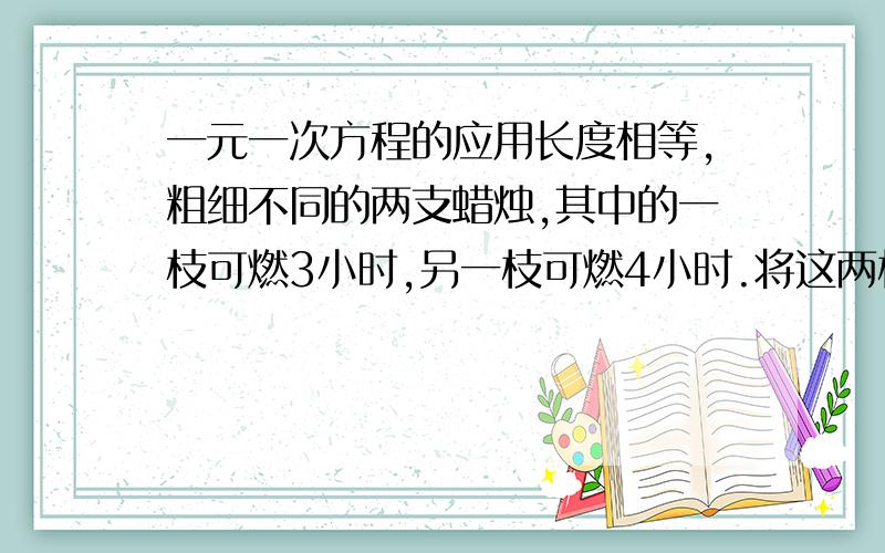 一元一次方程的应用长度相等,粗细不同的两支蜡烛,其中的一枝可燃3小时,另一枝可燃4小时.将这两枝蜡烛同时点燃,当余下的长度中,一枝是另一枝的2倍时,蜡烛点燃了（ ）小时?还要原因以及